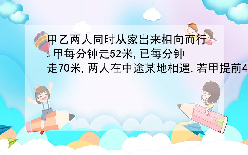 甲乙两人同时从家出来相向而行.甲每分钟走52米,已每分钟走70米,两人在中途某地相遇.若甲提前4分钟到达,且速度不变,乙