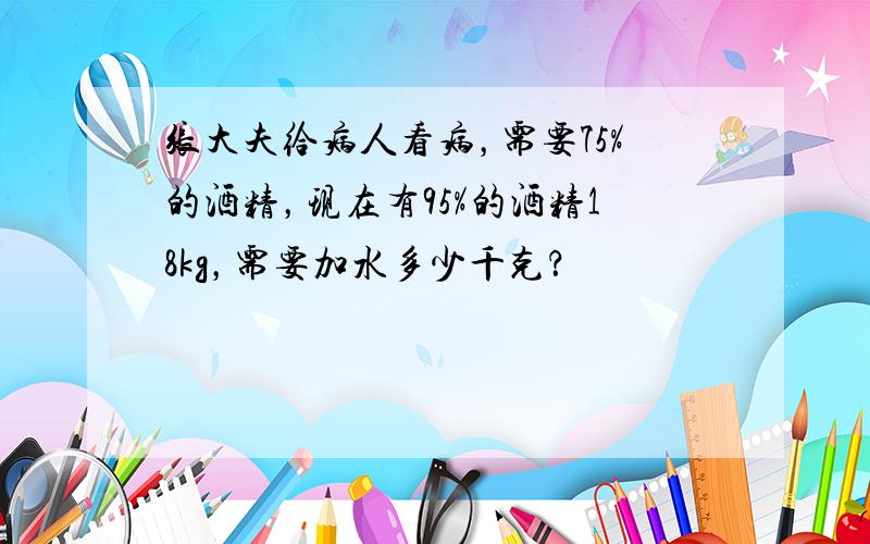 张大夫给病人看病，需要75%的酒精，现在有95%的酒精18kg，需要加水多少千克？