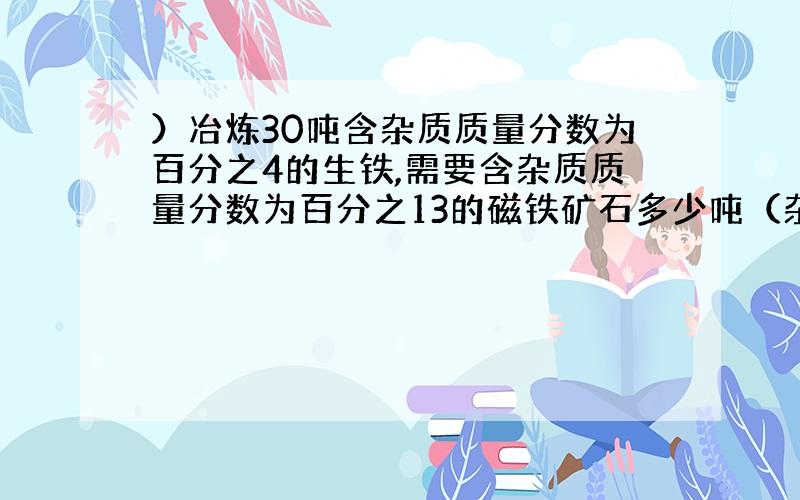 ）冶炼30吨含杂质质量分数为百分之4的生铁,需要含杂质质量分数为百分之13的磁铁矿石多少吨（杂质不参加反