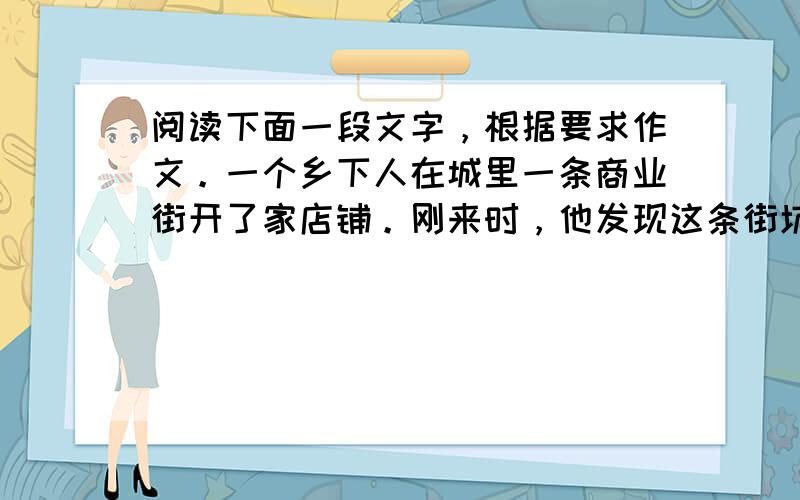 阅读下面一段文字，根据要求作文。一个乡下人在城里一条商业街开了家店铺。刚来时，他发现这条街坑坑洼洼