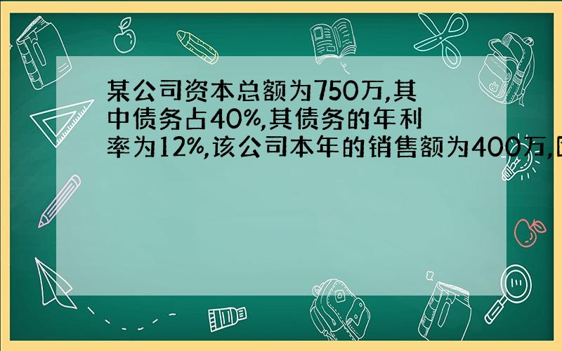 某公司资本总额为750万,其中债务占40%,其债务的年利率为12%,该公司本年的销售额为400万,固定成本为80万,变动