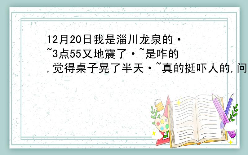 12月20日我是淄川龙泉的·~3点55又地震了·~是咋的,觉得桌子晃了半天·~真的挺吓人的,问一下这次又是矿