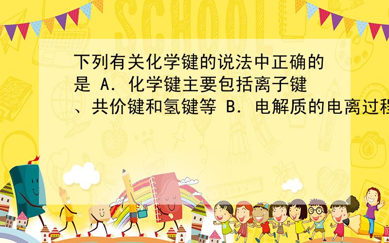 下列有关化学键的说法中正确的是 A．化学键主要包括离子键、共价键和氢键等 B．电解质的电离过程也就是化学键被破坏的过程