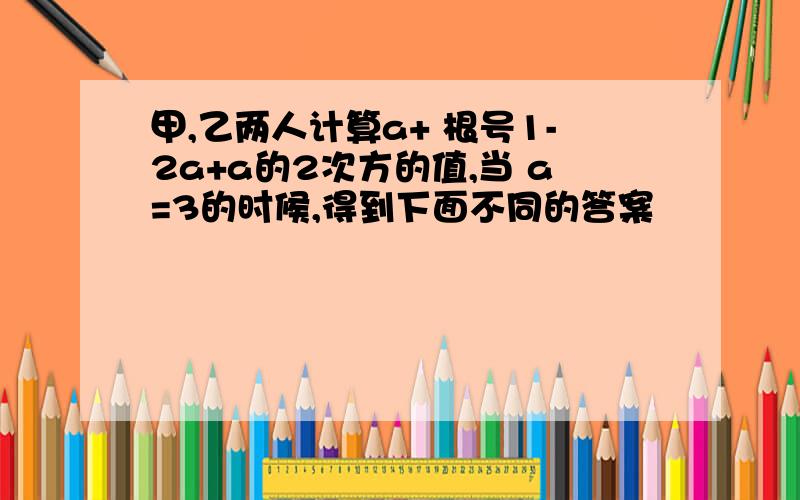 甲,乙两人计算a+ 根号1-2a+a的2次方的值,当 a=3的时候,得到下面不同的答案