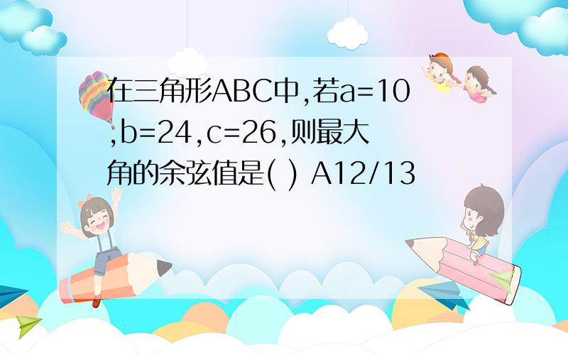 在三角形ABC中,若a=10,b=24,c=26,则最大角的余弦值是( ) A12/13