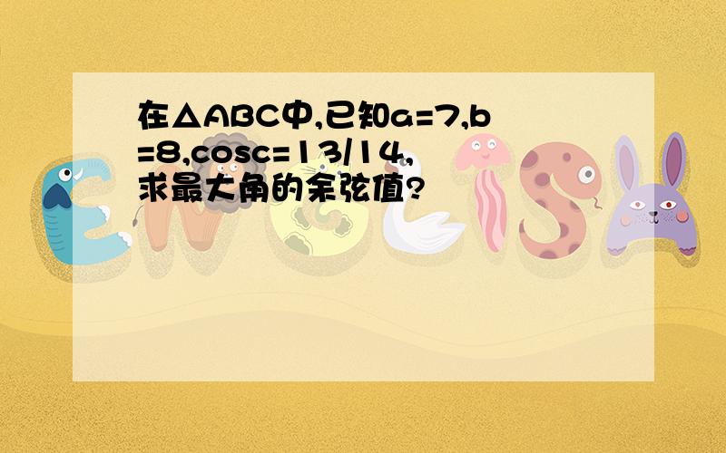 在△ABC中,已知a=7,b=8,cosc=13/14,求最大角的余弦值?