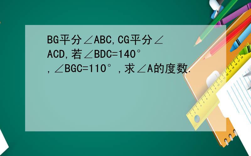 BG平分∠ABC,CG平分∠ACD,若∠BDC=140°,∠BGC=110°,求∠A的度数.