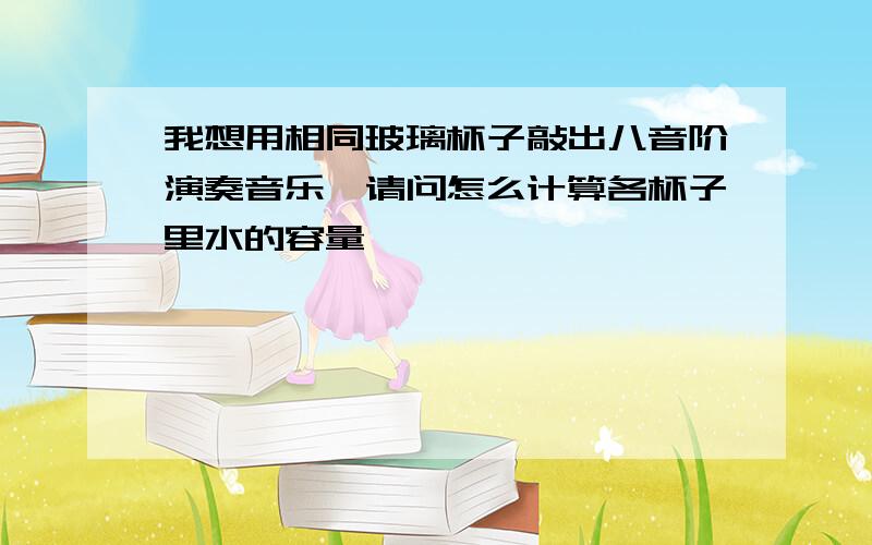 我想用相同玻璃杯子敲出八音阶演奏音乐,请问怎么计算各杯子里水的容量