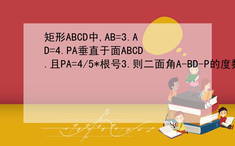 矩形ABCD中,AB=3.AD=4.PA垂直于面ABCD.且PA=4/5*根号3.则二面角A-BD-P的度数为