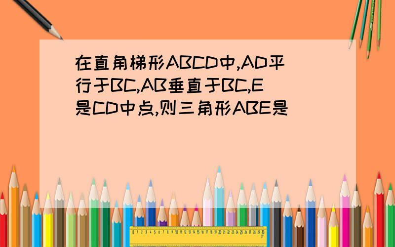 在直角梯形ABCD中,AD平行于BC,AB垂直于BC,E是CD中点,则三角形ABE是