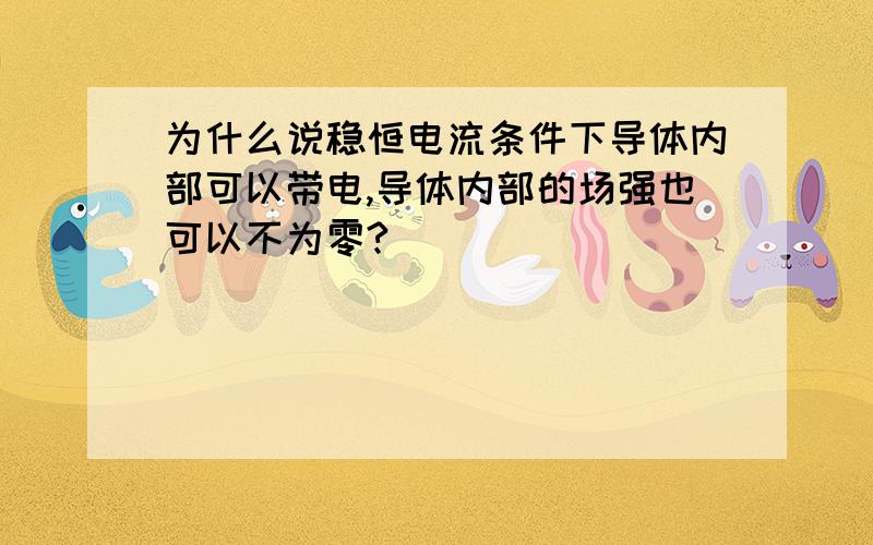 为什么说稳恒电流条件下导体内部可以带电,导体内部的场强也可以不为零?