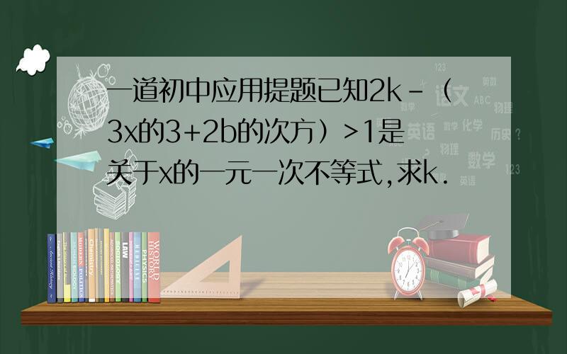 一道初中应用提题已知2k-（3x的3+2b的次方）>1是关于x的一元一次不等式,求k.