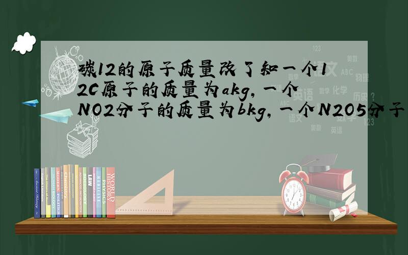 碳12的原子质量改了知一个12C原子的质量为akg,一个NO2分子的质量为bkg,一个N2O5分子的质量为ckg,则氧原