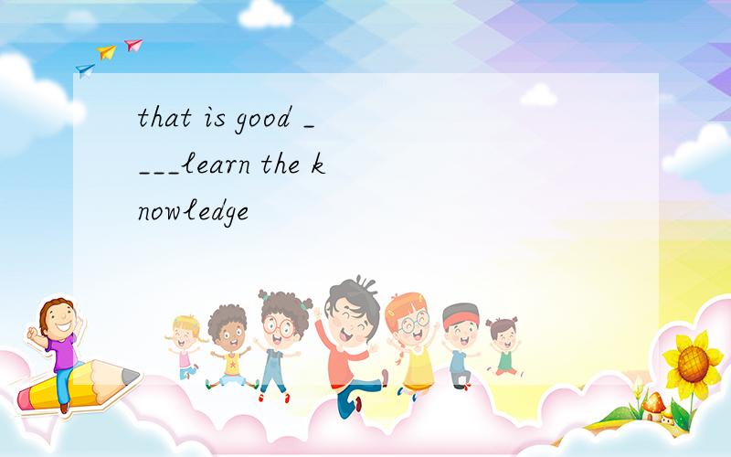 that is good ____learn the knowledge