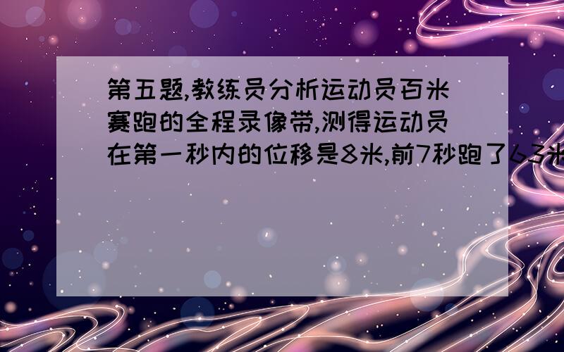 第五题,教练员分析运动员百米赛跑的全程录像带,测得运动员在第一秒内的位移是8米,前7秒跑了63米,跑到终点共用了10秒,