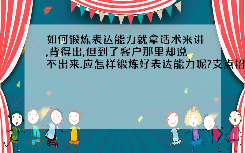 如何锻炼表达能力就拿话术来讲,背得出,但到了客户那里却说不出来.应怎样锻炼好表达能力呢?支点招,3Q她是我的同事,性格也