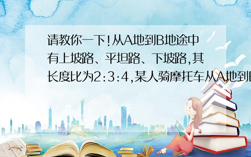 请教你一下!从A地到B地途中有上坡路、平坦路、下坡路,其长度比为2:3:4,某人骑摩托车从A地到B地用了4h.已