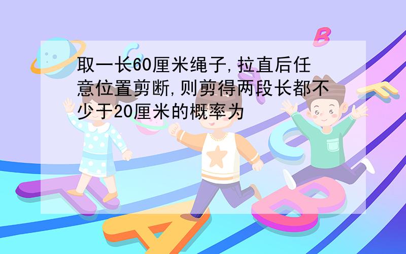 取一长60厘米绳子,拉直后任意位置剪断,则剪得两段长都不少于20厘米的概率为