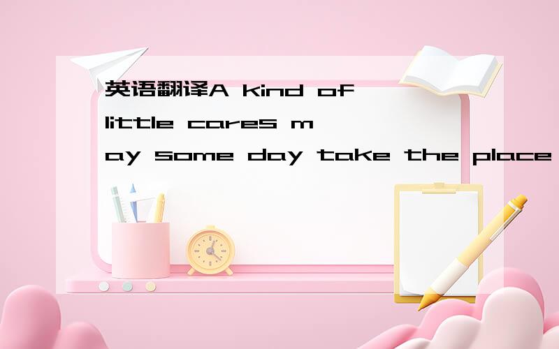 英语翻译A kind of little cares may some day take the place of to