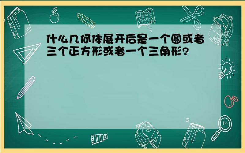 什么几何体展开后是一个圆或者三个正方形或者一个三角形?