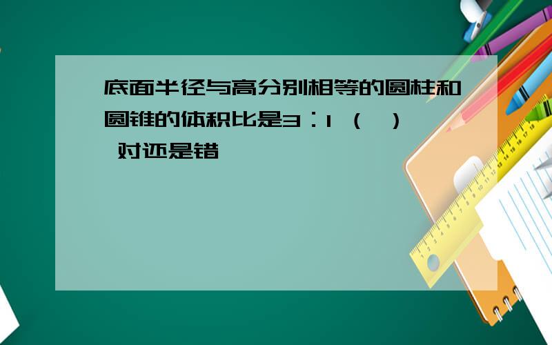 底面半径与高分别相等的圆柱和圆锥的体积比是3：1 （ ） 对还是错