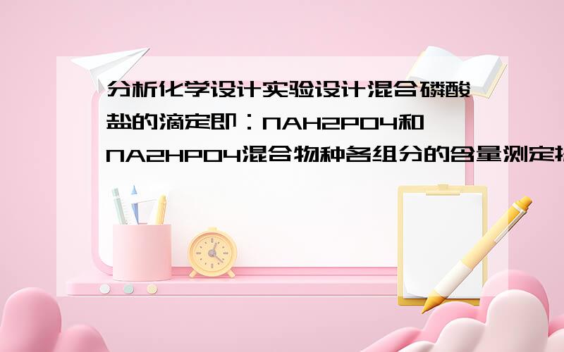 分析化学设计实验设计混合磷酸盐的滴定即：NAH2PO4和NA2HPO4混合物种各组分的含量测定提示,可以用酸碱滴定发,H