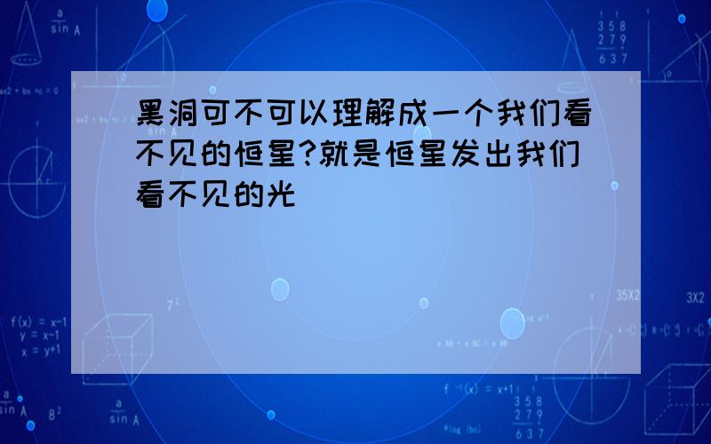 黑洞可不可以理解成一个我们看不见的恒星?就是恒星发出我们看不见的光