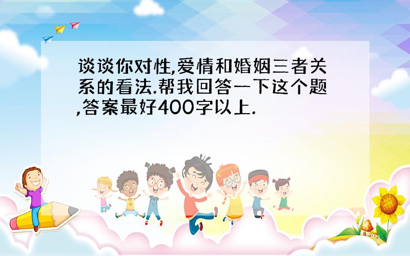 谈谈你对性,爱情和婚姻三者关系的看法.帮我回答一下这个题,答案最好400字以上.