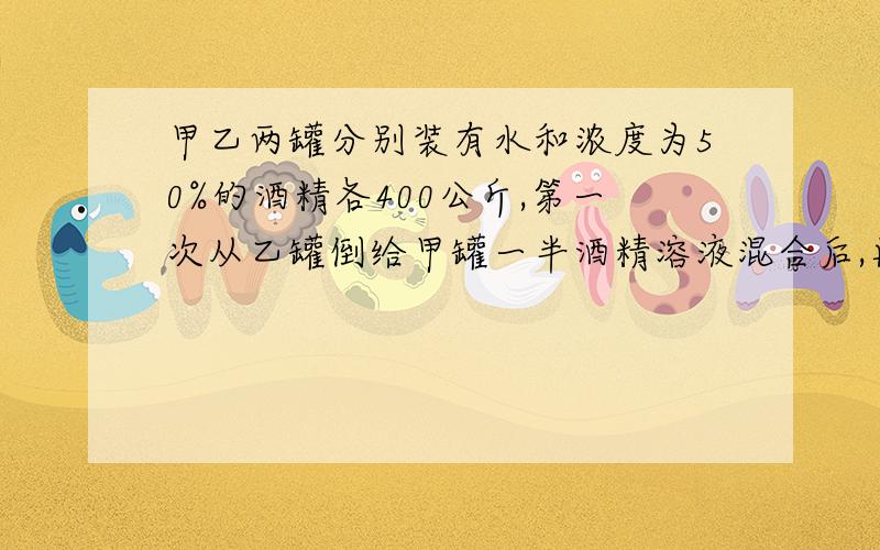 甲乙两罐分别装有水和浓度为50%的酒精各400公斤,第一次从乙罐倒给甲罐一半酒精溶液混合后,再从