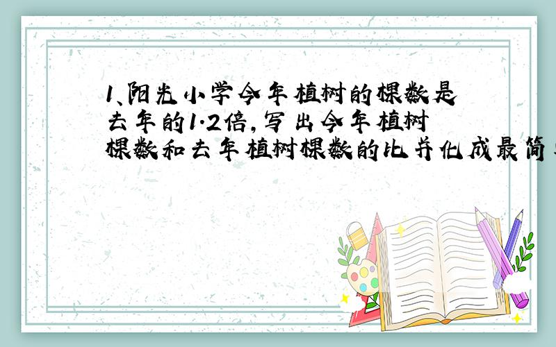 1、阳光小学今年植树的棵数是去年的1.2倍,写出今年植树棵数和去年植树棵数的比并化成最简单的整数比.