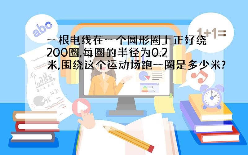 一根电线在一个圆形圈上正好绕200圈,每圈的半径为0.2米,围绕这个运动场跑一圈是多少米?