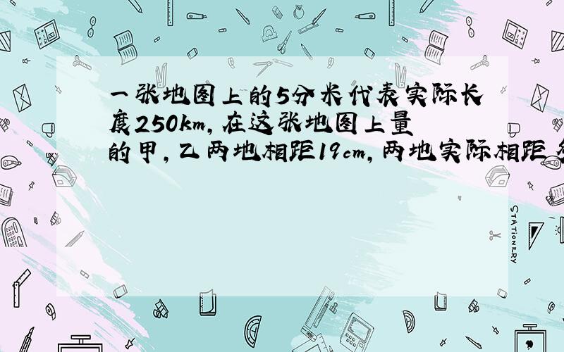 一张地图上的5分米代表实际长度250km,在这张地图上量的甲,乙两地相距19cm,两地实际相距多少厘米?