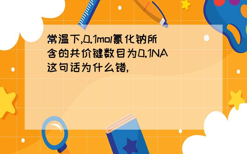 常温下,0.1mol氯化钠所含的共价键数目为0.1NA 这句话为什么错,