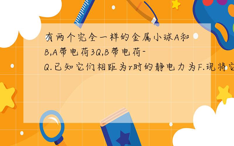 有两个完全一样的金属小球A和B,A带电荷3Q,B带电荷-Q.已知它们相距为r时的静电力为F.现将它们互相接触再分开,并使