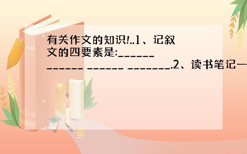 有关作文的知识!..1、记叙文的四要素是:______ ______ ______ _______.2、读书笔记一般有三