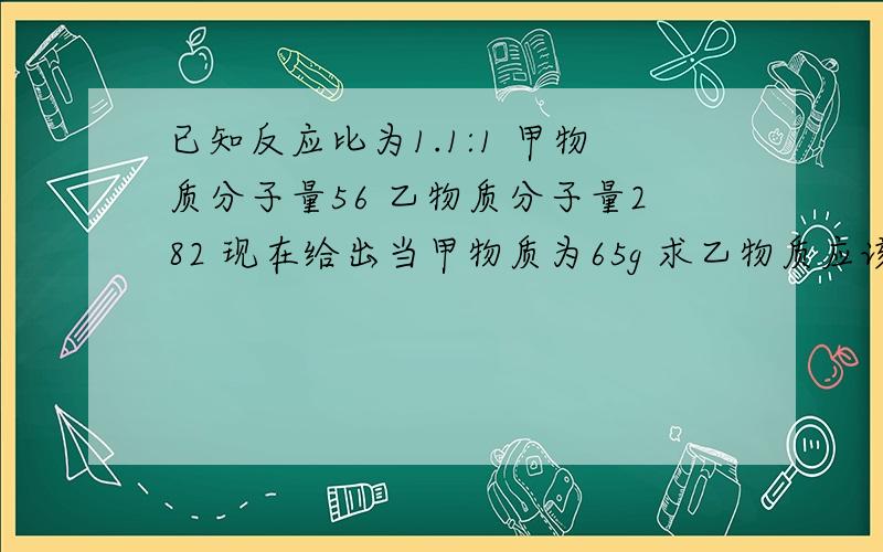 已知反应比为1.1:1 甲物质分子量56 乙物质分子量282 现在给出当甲物质为65g 求乙物质应该是多少g