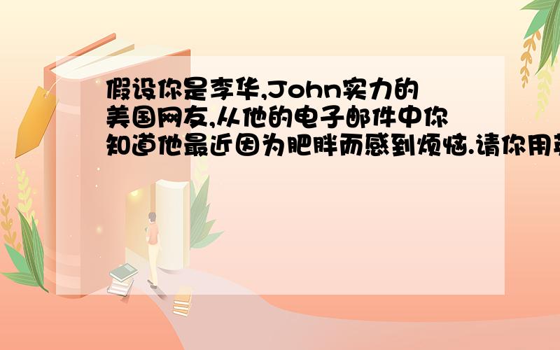 假设你是李华,John实力的美国网友,从他的电子邮件中你知道他最近因为肥胖而感到烦恼.请你用英语给他写一份电子邮件就此提