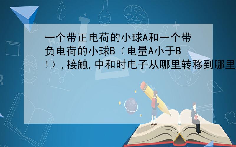 一个带正电荷的小球A和一个带负电荷的小球B（电量A小于B!）,接触,中和时电子从哪里转移到哪里?