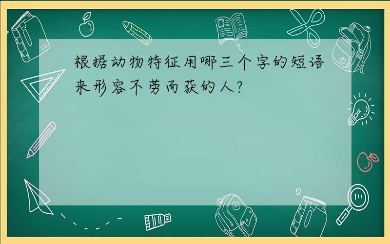 根据动物特征用哪三个字的短语来形容不劳而获的人?