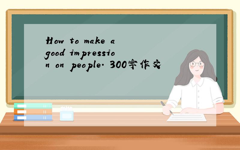 How to make a good impression on people. 300字作文