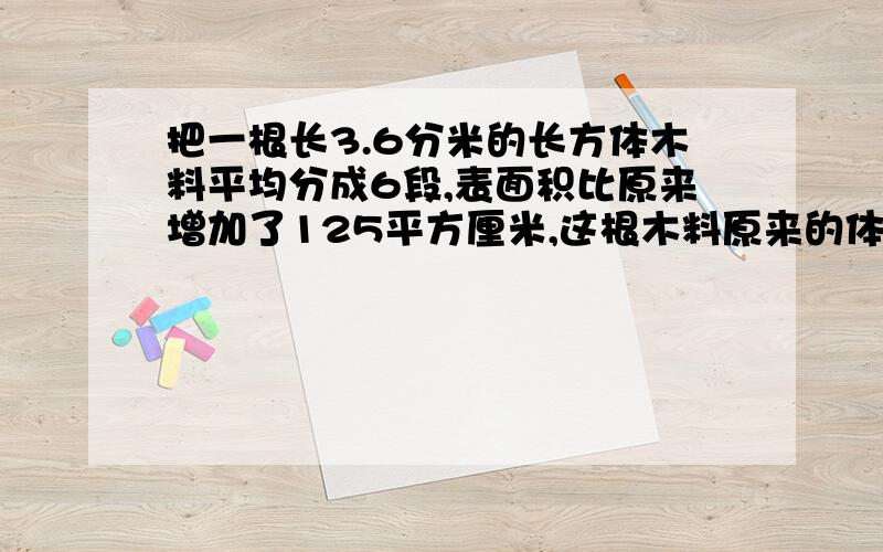 把一根长3.6分米的长方体木料平均分成6段,表面积比原来增加了125平方厘米,这根木料原来的体积是多少立方厘米? 详习过