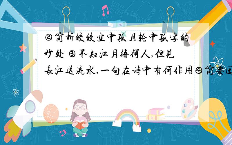 ②简析皎皎空中孤月轮中孤字的妙处 ③不知江月待何人,但见长江送流水,一句在诗中有何作用④简要回答