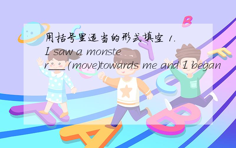 用括号里适当的形式填空 1.I saw a monster___(move)towards me and I began