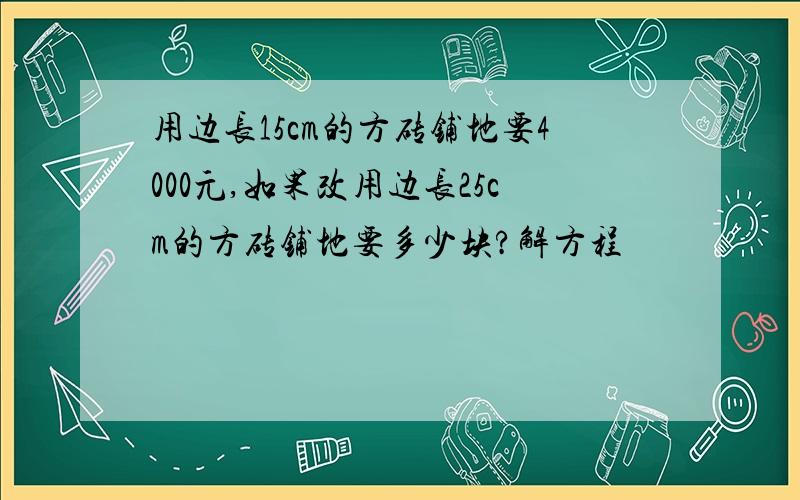 用边长15cm的方砖铺地要4000元,如果改用边长25cm的方砖铺地要多少块?解方程