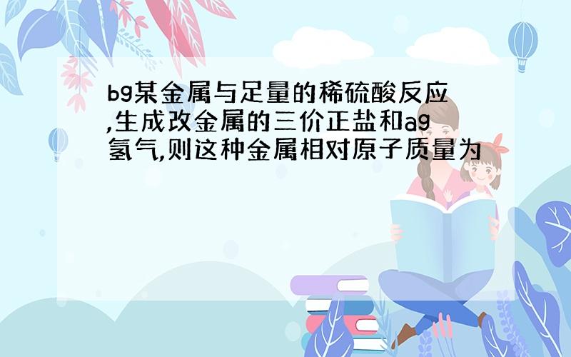 bg某金属与足量的稀硫酸反应,生成改金属的三价正盐和ag氢气,则这种金属相对原子质量为