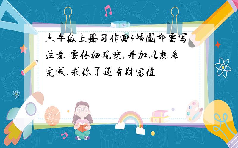 六年级上册习作四4幅图都要写注意 要仔细观察,并加以想象完成.求你了还有财富值