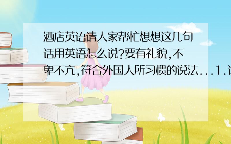 酒店英语请大家帮忙想想这几句话用英语怎么说?要有礼貌,不卑不亢,符合外国人所习惯的说法...1.询问外国人姓名,特别要有