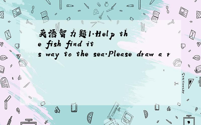 英语智力题1.Help the fish find its way to the sea.Please draw a r