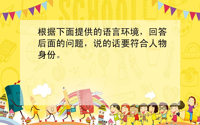 根据下面提供的语言环境，回答后面的问题，说的话要符合人物身份。