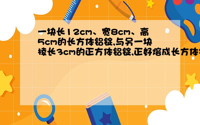 一块长12cm、宽8cm、高5cm的长方体铝锭,与另一块棱长3cm的正方体铝锭,正好熔成长方体铝块,熔成长方体底面边长为